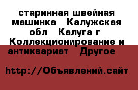 старинная швейная машинка - Калужская обл., Калуга г. Коллекционирование и антиквариат » Другое   